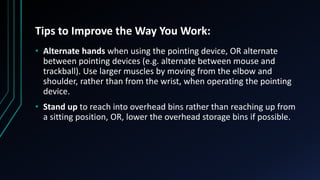 Tips to Improve the Way You Work:
• Alternate hands when using the pointing device, OR alternate
between pointing devices (e.g. alternate between mouse and
trackball). Use larger muscles by moving from the elbow and
shoulder, rather than from the wrist, when operating the pointing
device.
• Stand up to reach into overhead bins rather than reaching up from
a sitting position, OR, lower the overhead storage bins if possible.
 