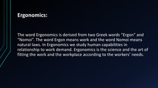 Ergonomics:
The word Ergonomics is derived from two Greek words “Ergon” and
“Nomoi”. The word Ergon means work and the word Nomoi means
natural laws. In Ergonomics we study human capabilities in
relationship to work demand. Ergonomics is the science and the art of
fitting the work and the workplace according to the workers’ needs.
 