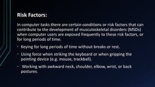 Risk Factors:
In computer tasks there are certain conditions or risk factors that can
contribute to the development of musculoskeletal disorders (MSDs)
when computer users are exposed frequently to these risk factors, or
for long periods of time.
• Keying for long periods of time without breaks or rest.
• Using force when striking the keyboard or when gripping the
pointing device (e.g. mouse, trackball).
• Working with awkward neck, shoulder, elbow, wrist, or back
postures.
 