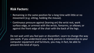 Risk Factors:
• Remaining in the same position for a long time with little or no
movement (e.g. sitting, holding the mouse).
• Continuous pressure against (leaning on) the wrist rest, work
surface edge, or armrest with the wrists, forearms, or elbows; or
against the front edge of the chair with the back of the legs.
Do not wait until you feel pain or discomfort. Learn to change the way
you work. If you understand your body posture in relationship to your
computer equipment and furniture, you may, in fact, be able to
prevent this kind of injury.
 