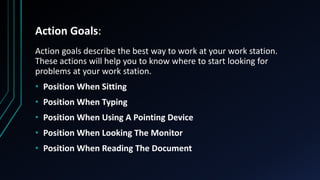 Action Goals:
Action goals describe the best way to work at your work station.
These actions will help you to know where to start looking for
problems at your work station.
• Position When Sitting
• Position When Typing
• Position When Using A Pointing Device
• Position When Looking The Monitor
• Position When Reading The Document
 