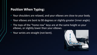 Position When Typing:
• Your shoulders are relaxed, and your elbows are close to your body.
• Your elbows are bent to 90 degrees or slightly greater (inner angle).
• The tops of the “home row” keys are at the same height as your
elbows, or slightly lower than your elbows.
• Your wrists are straight (not bent).
 