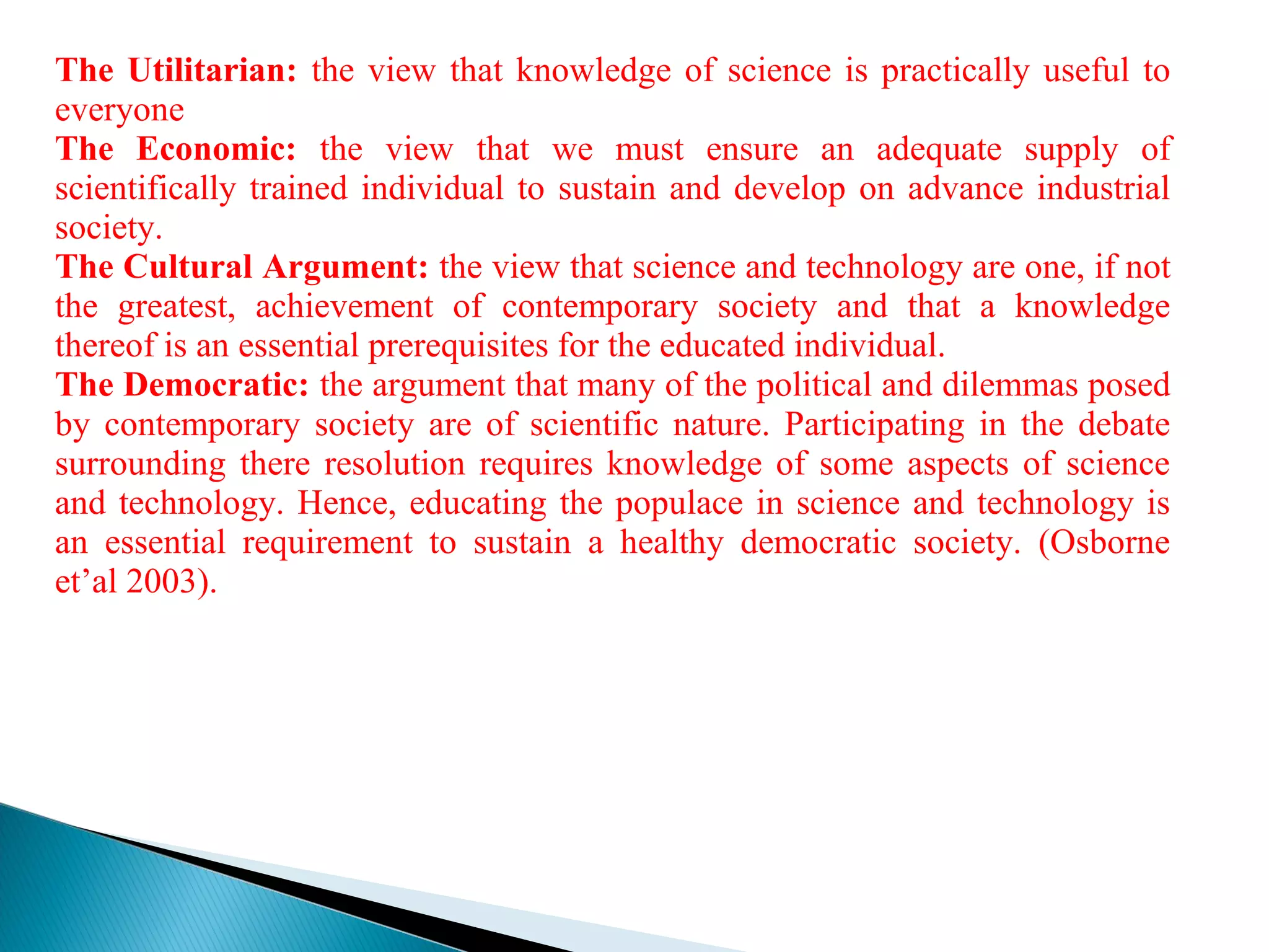 The Utilitarian: the view that knowledge of science is practically useful to
everyone
The Economic: the view that we must ensure an adequate supply of
scientifically trained individual to sustain and develop on advance industrial
society.
The Cultural Argument: the view that science and technology are one, if not
the greatest, achievement of contemporary society and that a knowledge
thereof is an essential prerequisites for the educated individual.
The Democratic: the argument that many of the political and dilemmas posed
by contemporary society are of scientific nature. Participating in the debate
surrounding there resolution requires knowledge of some aspects of science
and technology. Hence, educating the populace in science and technology is
an essential requirement to sustain a healthy democratic society. (Osborne
et’al 2003).
 