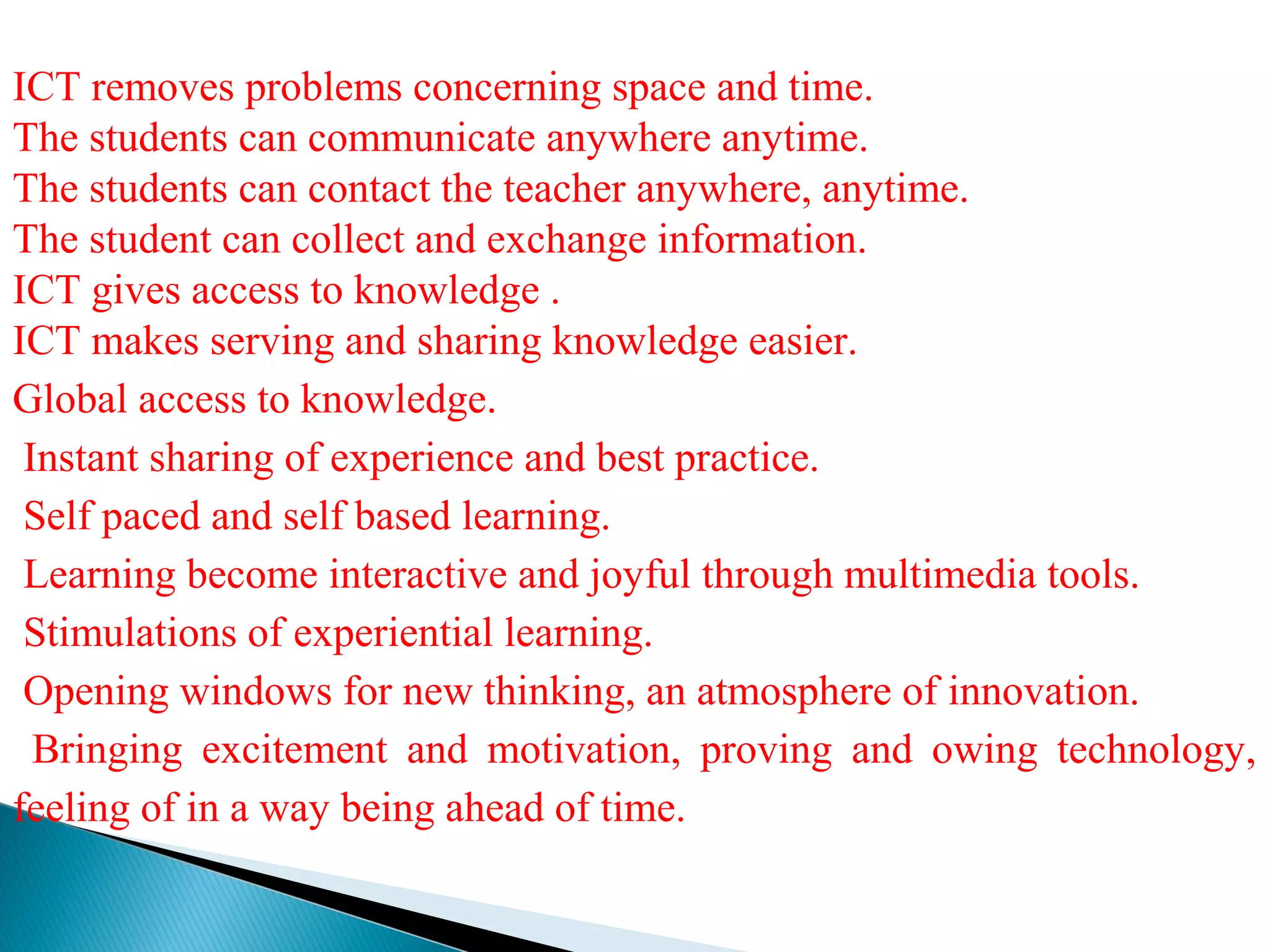 ICT removes problems concerning space and time.
The students can communicate anywhere anytime.
The students can contact the teacher anywhere, anytime.
The student can collect and exchange information.
ICT gives access to knowledge .
ICT makes serving and sharing knowledge easier.
Global access to knowledge.
Instant sharing of experience and best practice.
Self paced and self based learning.
Learning become interactive and joyful through multimedia tools.
Stimulations of experiential learning.
Opening windows for new thinking, an atmosphere of innovation.
Bringing excitement and motivation, proving and owing technology,
feeling of in a way being ahead of time.
 