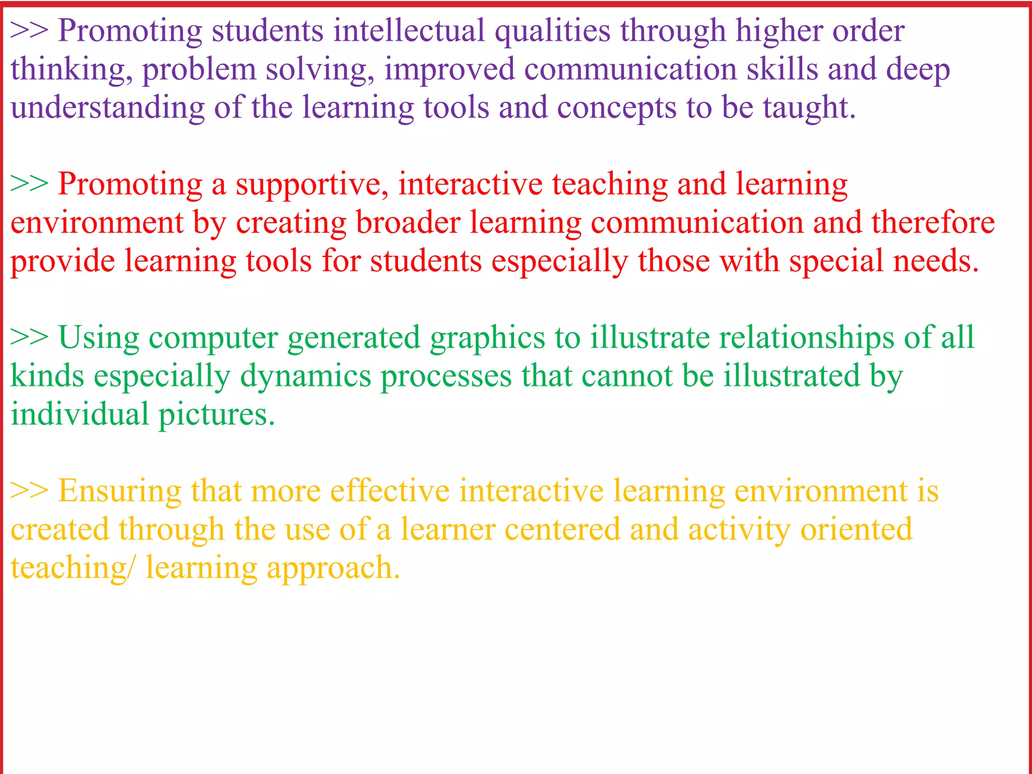 >> Promoting students intellectual qualities through higher order
thinking, problem solving, improved communication skills and deep
understanding of the learning tools and concepts to be taught.
>> Promoting a supportive, interactive teaching and learning
environment by creating broader learning communication and therefore
provide learning tools for students especially those with special needs.
>> Using computer generated graphics to illustrate relationships of all
kinds especially dynamics processes that cannot be illustrated by
individual pictures.
>> Ensuring that more effective interactive learning environment is
created through the use of a learner centered and activity oriented
teaching/ learning approach.
 