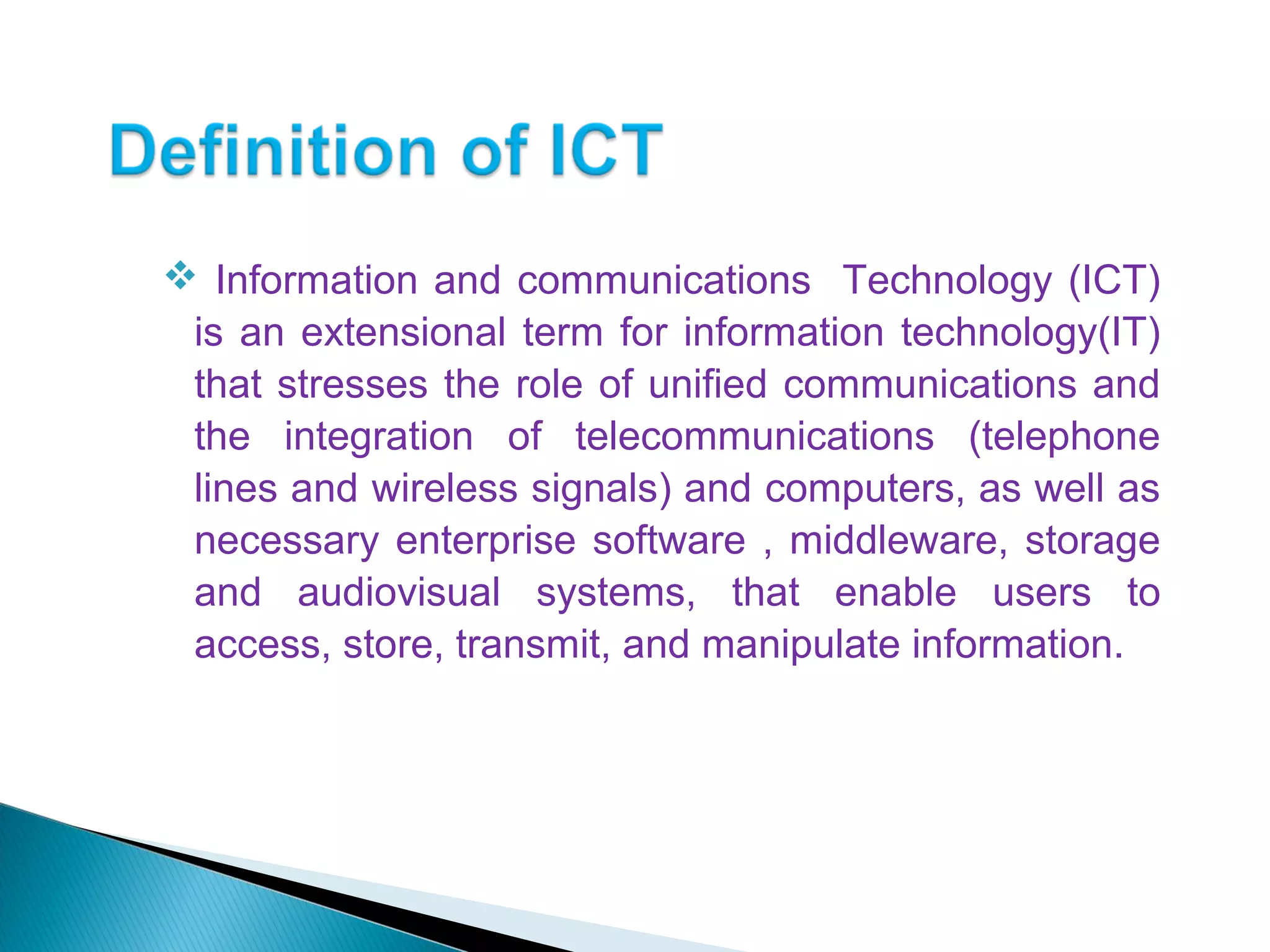  Information and communications Technology (ICT)
is an extensional term for information technology(IT)
that stresses the role of unified communications and
the integration of telecommunications (telephone
lines and wireless signals) and computers, as well as
necessary enterprise software , middleware, storage
and audiovisual systems, that enable users to
access, store, transmit, and manipulate information.
 
