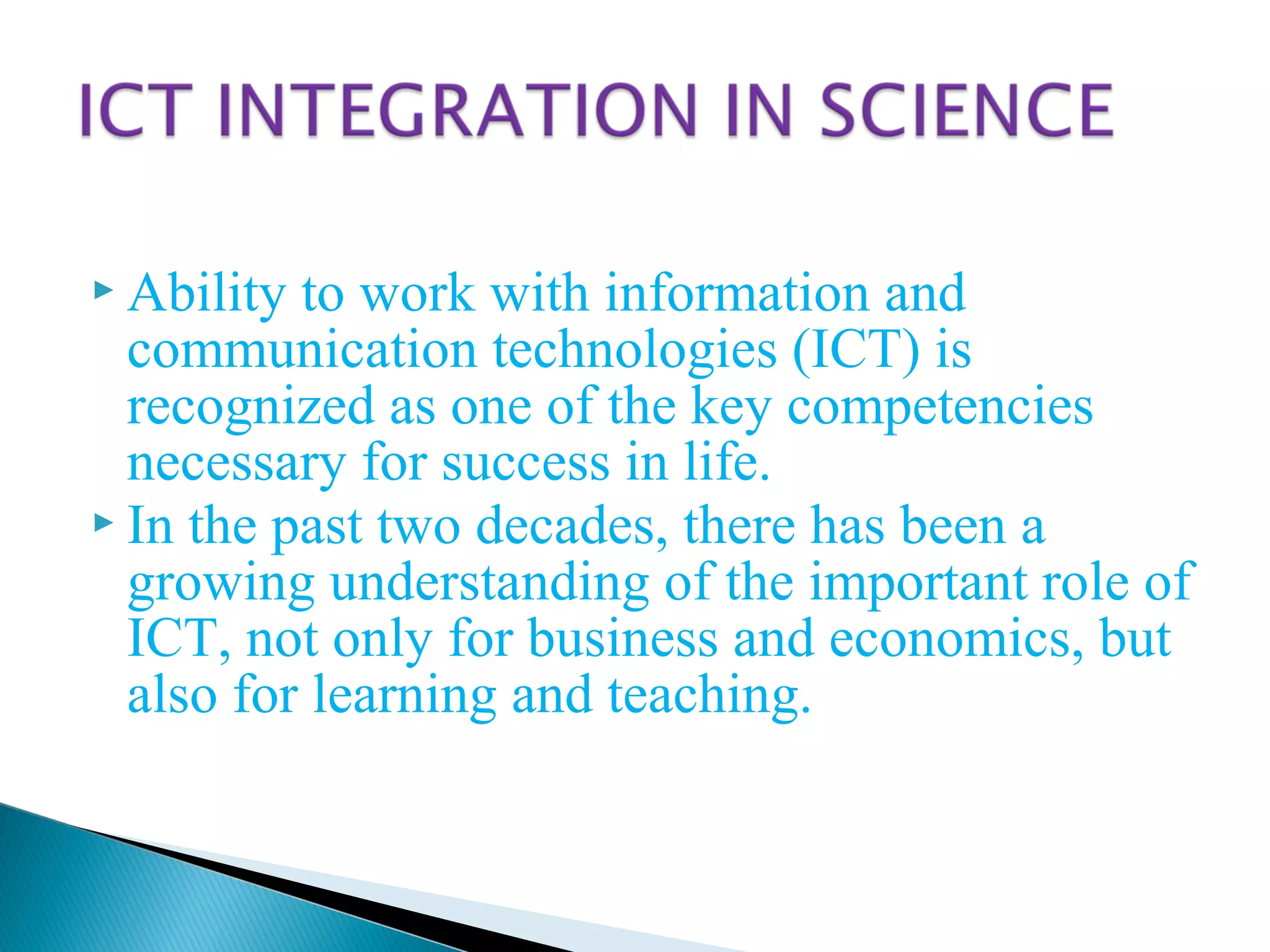  Ability to work with information and
communication technologies (ICT) is
recognized as one of the key competencies
necessary for success in life.
 In the past two decades, there has been a
growing understanding of the important role of
ICT, not only for business and economics, but
also for learning and teaching.
 