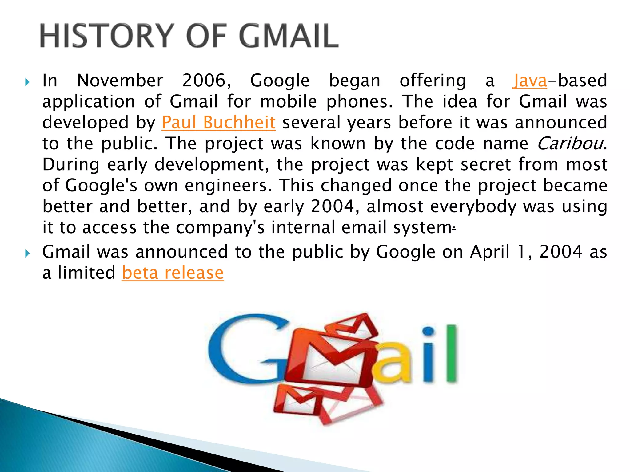  In November 2006, Google began offering a Java-based
application of Gmail for mobile phones. The idea for Gmail was
developed by Paul Buchheit several years before it was announced
to the public. The project was known by the code name Caribou.
During early development, the project was kept secret from most
of Google's own engineers. This changed once the project became
better and better, and by early 2004, almost everybody was using
it to access the company's internal email system.
 Gmail was announced to the public by Google on April 1, 2004 as
a limited beta release
 