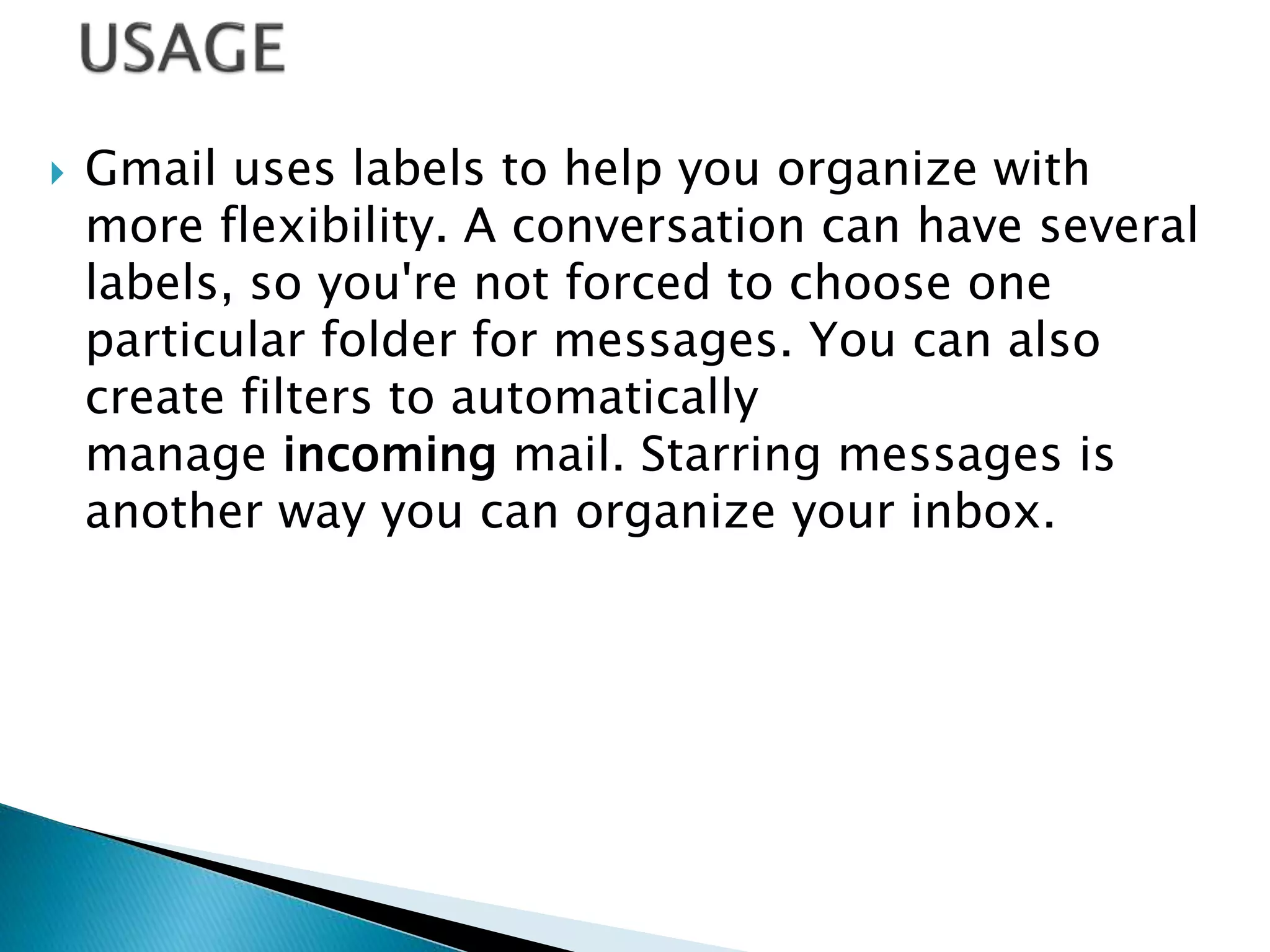  Gmail uses labels to help you organize with
more flexibility. A conversation can have several
labels, so you're not forced to choose one
particular folder for messages. You can also
create filters to automatically
manage incoming mail. Starring messages is
another way you can organize your inbox.
 