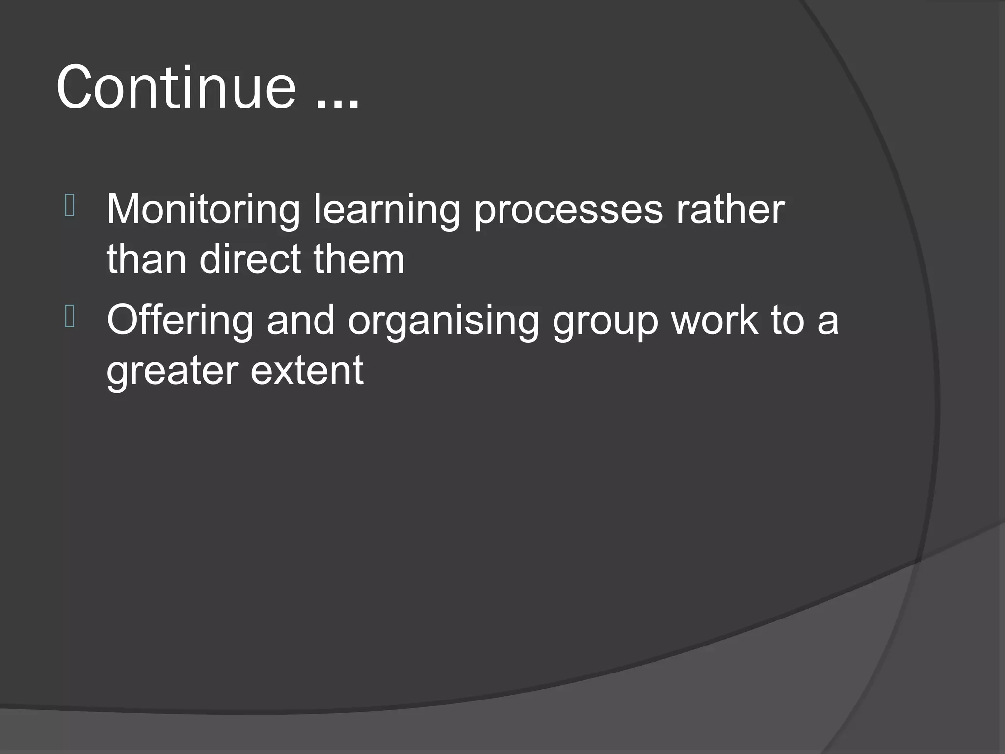 Continue ...
 Monitoring learning processes rather
  than direct them
 Offering and organising group work to a
  greater extent
 