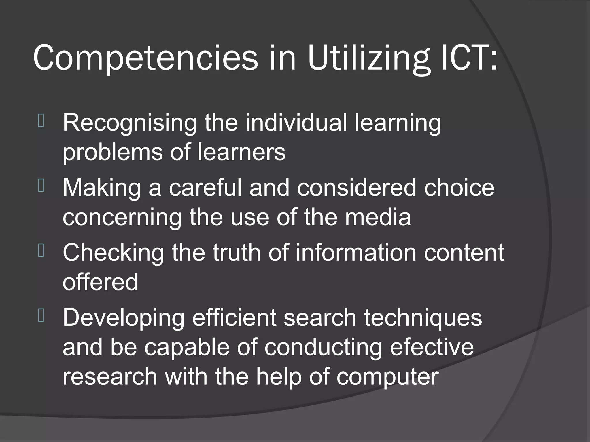 Competencies in Utilizing ICT:
 Recognising the individual learning
  problems of learners
 Making a careful and considered choice
  concerning the use of the media
 Checking the truth of information content
  offered
 Developing efficient search techniques
  and be capable of conducting efective
  research with the help of computer
 