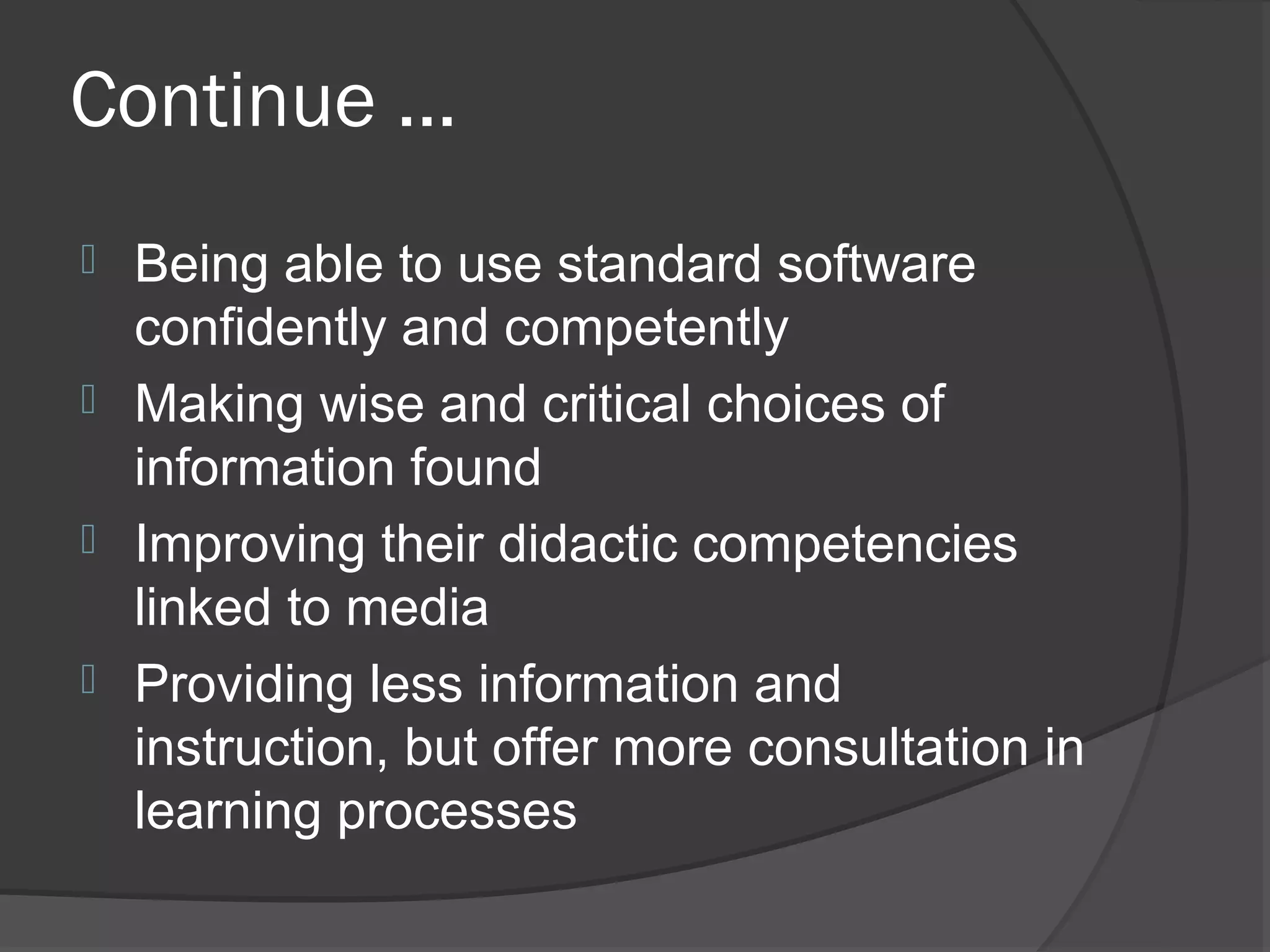 Continue ...
 Being able to use standard software
  confidently and competently
 Making wise and critical choices of
  information found
 Improving their didactic competencies
  linked to media
 Providing less information and
  instruction, but offer more consultation in
  learning processes
 