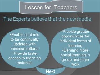 Lesson for Teachers



                             •Provide greater
 •Enable contents            opportunities for
 to be continually          individual forms of
    updated with                  learning
  minimum efforts             •Demand more
  • Provide faster           social learning in
access to teaching            group and team
     materials                      work
                     Next
 