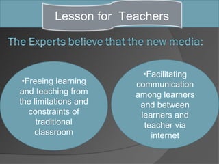 Lesson for Teachers



                        •Facilitating
 •Freeing learning    communication
and teaching from     among learners
the limitations and    and between
   constraints of      learners and
     traditional        teacher via
    classroom             internet
 