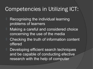 Competencies in Utilizing ICT:
 Recognising the individual learning
  problems of learners
 Making a careful and considered choice
  concerning the use of the media
 Checking the truth of information content
  offered
 Developing efficient search techniques
  and be capable of conducting efective
  research with the help of computer
 