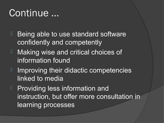 Continue ...
 Being able to use standard software
  confidently and competently
 Making wise and critical choices of
  information found
 Improving their didactic competencies
  linked to media
 Providing less information and
  instruction, but offer more consultation in
  learning processes
 