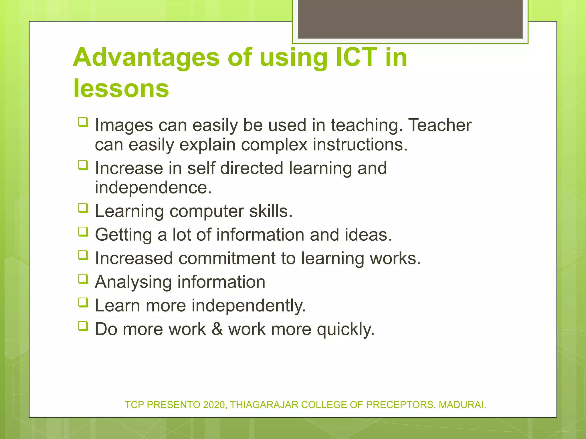 Advantages of using ICT in
lessons
 Images can easily be used in teaching. Teacher
can easily explain complex instructions.
 Increase in self directed learning and
independence.
 Learning computer skills.
 Getting a lot of information and ideas.
 Increased commitment to learning works.
 Analysing information
 Learn more independently.
 Do more work & work more quickly.
TCP PRESENTO 2020, THIAGARAJAR COLLEGE OF PRECEPTORS, MADURAI.
 
