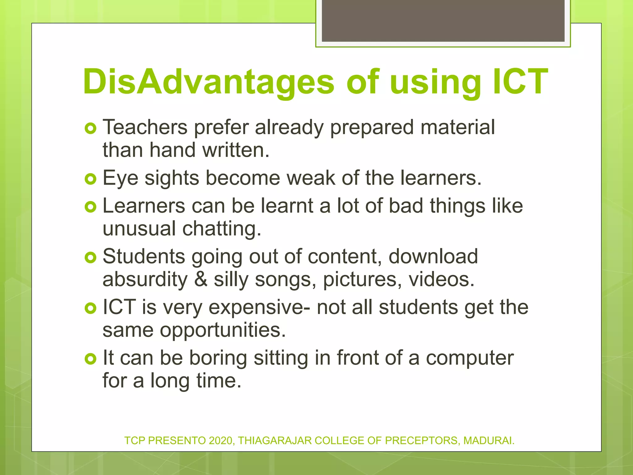 DisAdvantages of using ICT
 Teachers prefer already prepared material
than hand written.
 Eye sights become weak of the learners.
 Learners can be learnt a lot of bad things like
unusual chatting.
 Students going out of content, download
absurdity & silly songs, pictures, videos.
 ICT is very expensive- not all students get the
same opportunities.
 It can be boring sitting in front of a computer
for a long time.
TCP PRESENTO 2020, THIAGARAJAR COLLEGE OF PRECEPTORS, MADURAI.
 