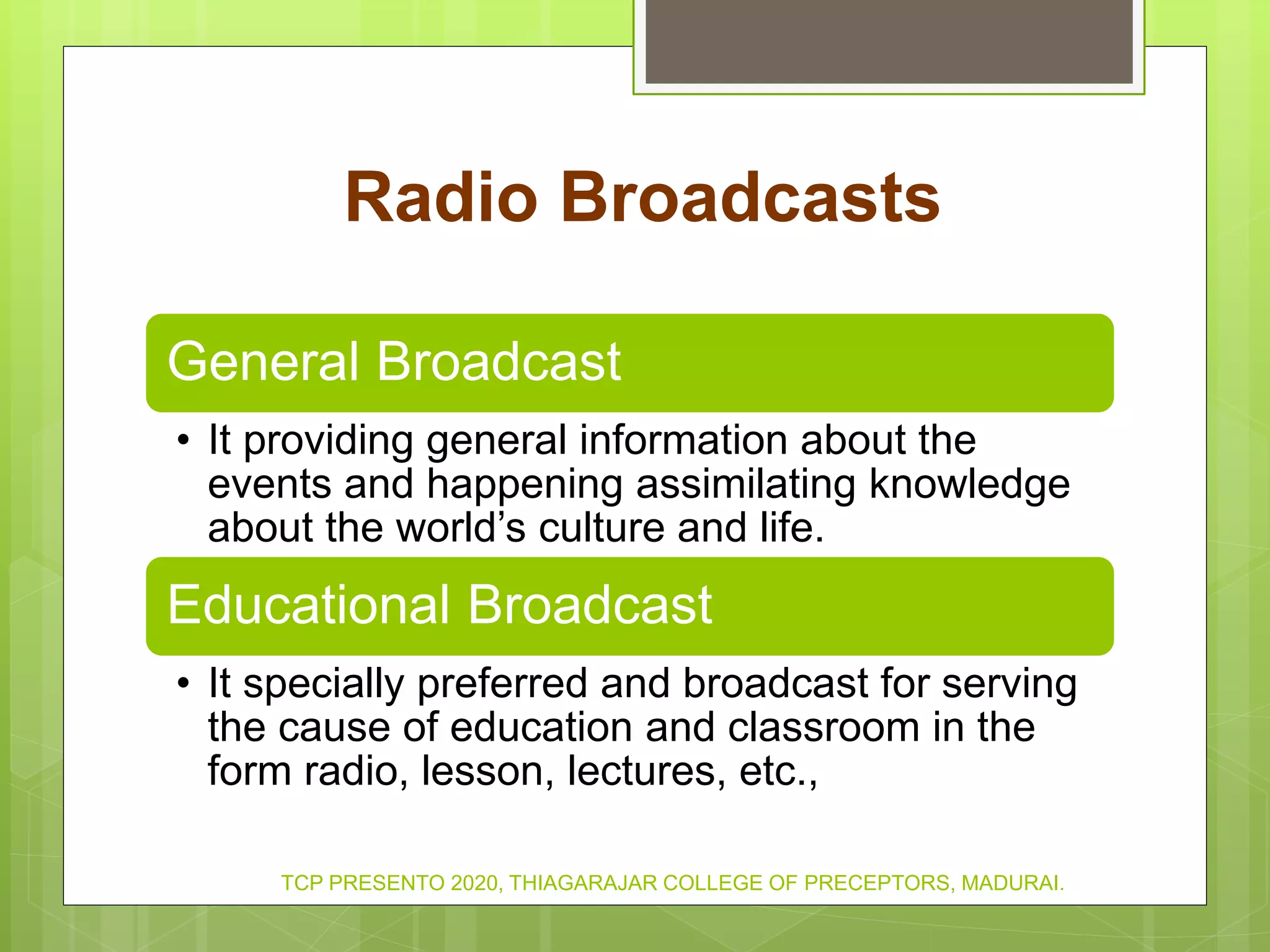Radio Broadcasts
General Broadcast
• It providing general information about the
events and happening assimilating knowledge
about the world’s culture and life.
Educational Broadcast
• It specially preferred and broadcast for serving
the cause of education and classroom in the
form radio, lesson, lectures, etc.,
TCP PRESENTO 2020, THIAGARAJAR COLLEGE OF PRECEPTORS, MADURAI.
 