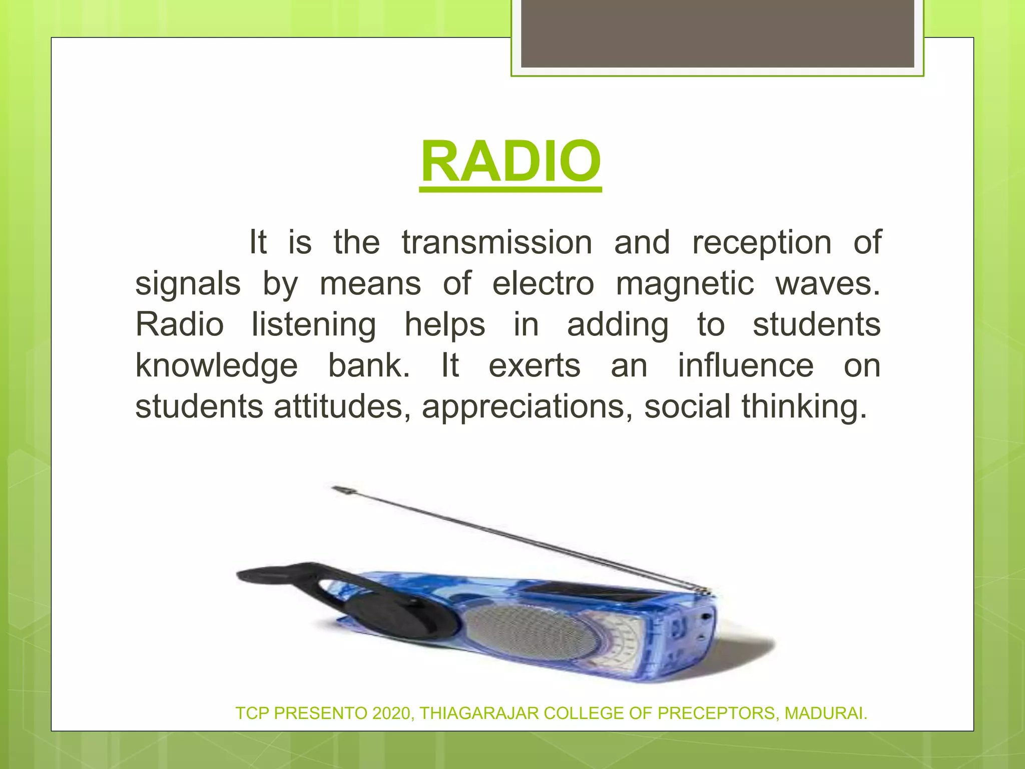 RADIO
It is the transmission and reception of
signals by means of electro magnetic waves.
Radio listening helps in adding to students
knowledge bank. It exerts an influence on
students attitudes, appreciations, social thinking.
TCP PRESENTO 2020, THIAGARAJAR COLLEGE OF PRECEPTORS, MADURAI.
 