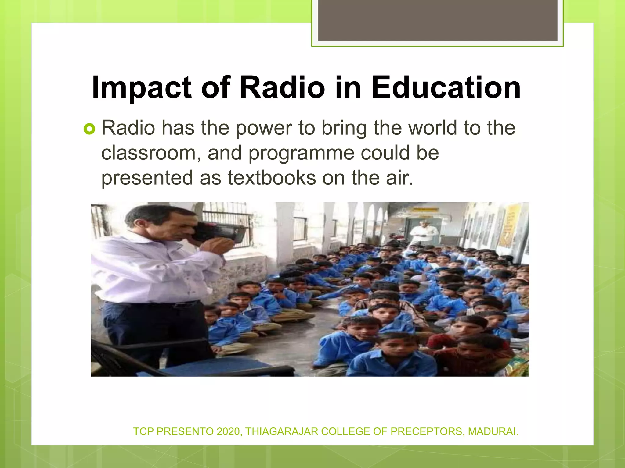 Impact of Radio in Education
 Radio has the power to bring the world to the
classroom, and programme could be
presented as textbooks on the air.
TCP PRESENTO 2020, THIAGARAJAR COLLEGE OF PRECEPTORS, MADURAI.
 