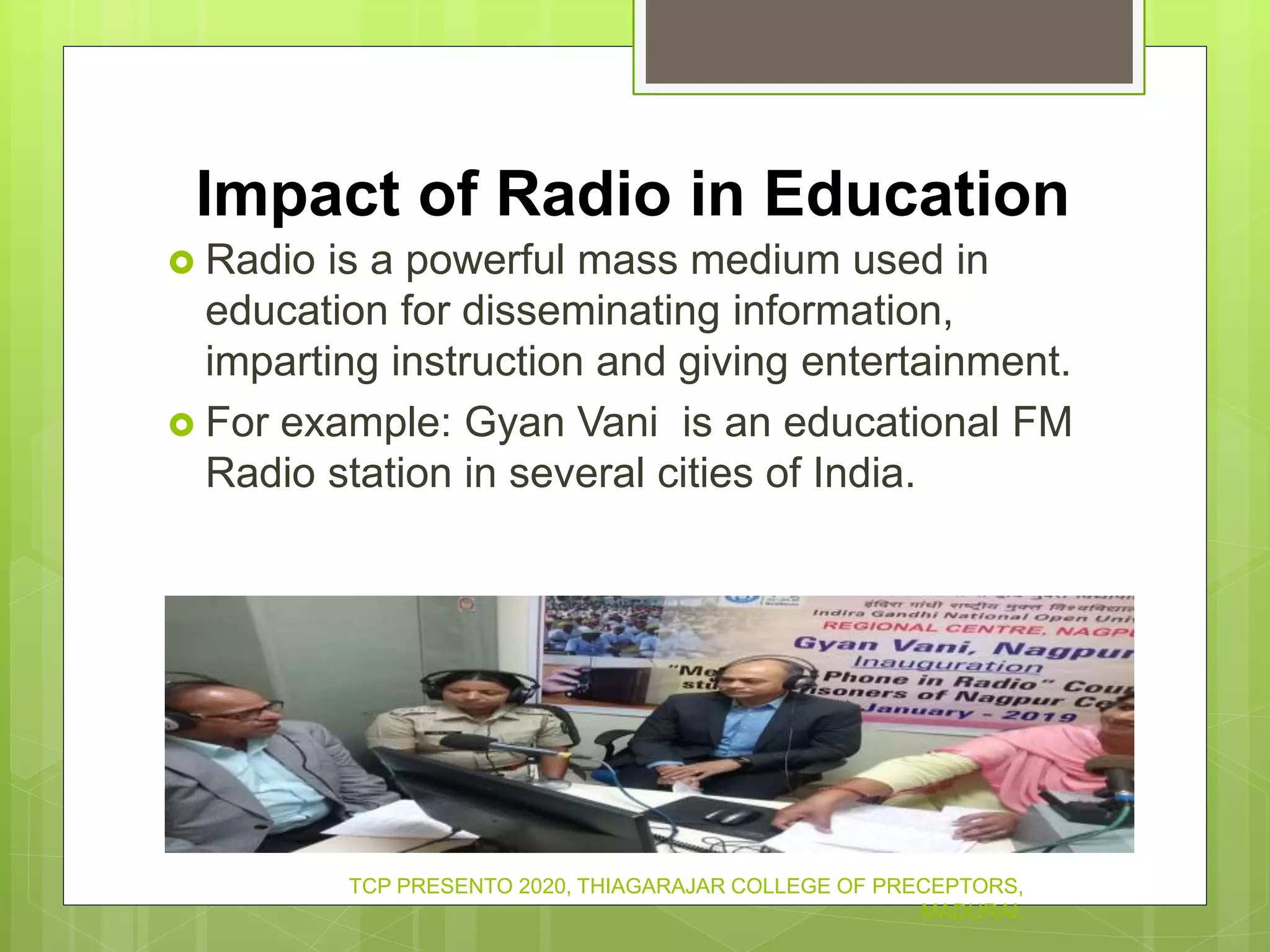 Impact of Radio in Education
 Radio is a powerful mass medium used in
education for disseminating information,
imparting instruction and giving entertainment.
 For example: Gyan Vani is an educational FM
Radio station in several cities of India.
TCP PRESENTO 2020, THIAGARAJAR COLLEGE OF PRECEPTORS,
MADURAI.
 