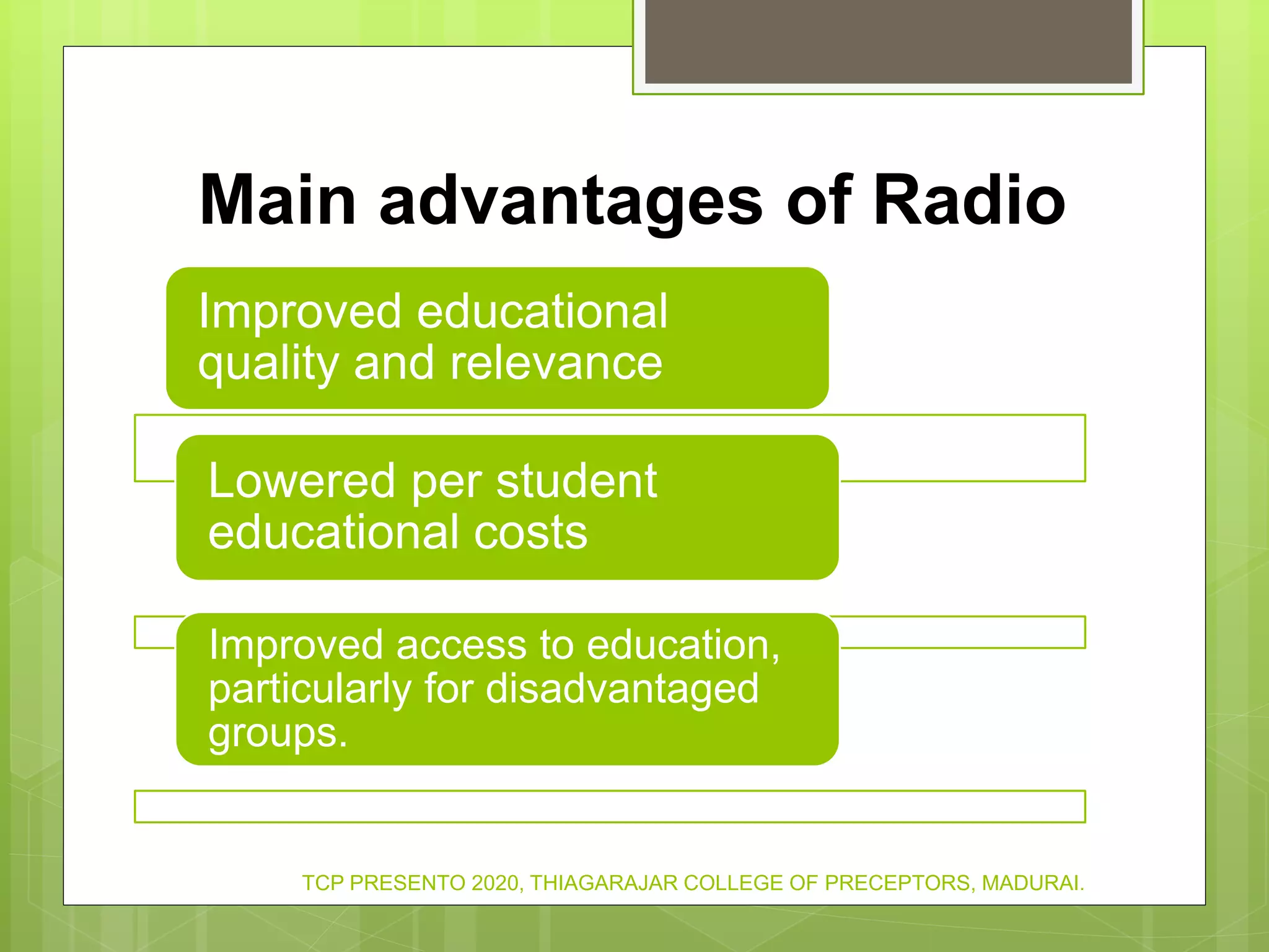 Main advantages of Radio
Improved educational
quality and relevance
Lowered per student
educational costs
Improved access to education,
particularly for disadvantaged
groups.
TCP PRESENTO 2020, THIAGARAJAR COLLEGE OF PRECEPTORS, MADURAI.
 