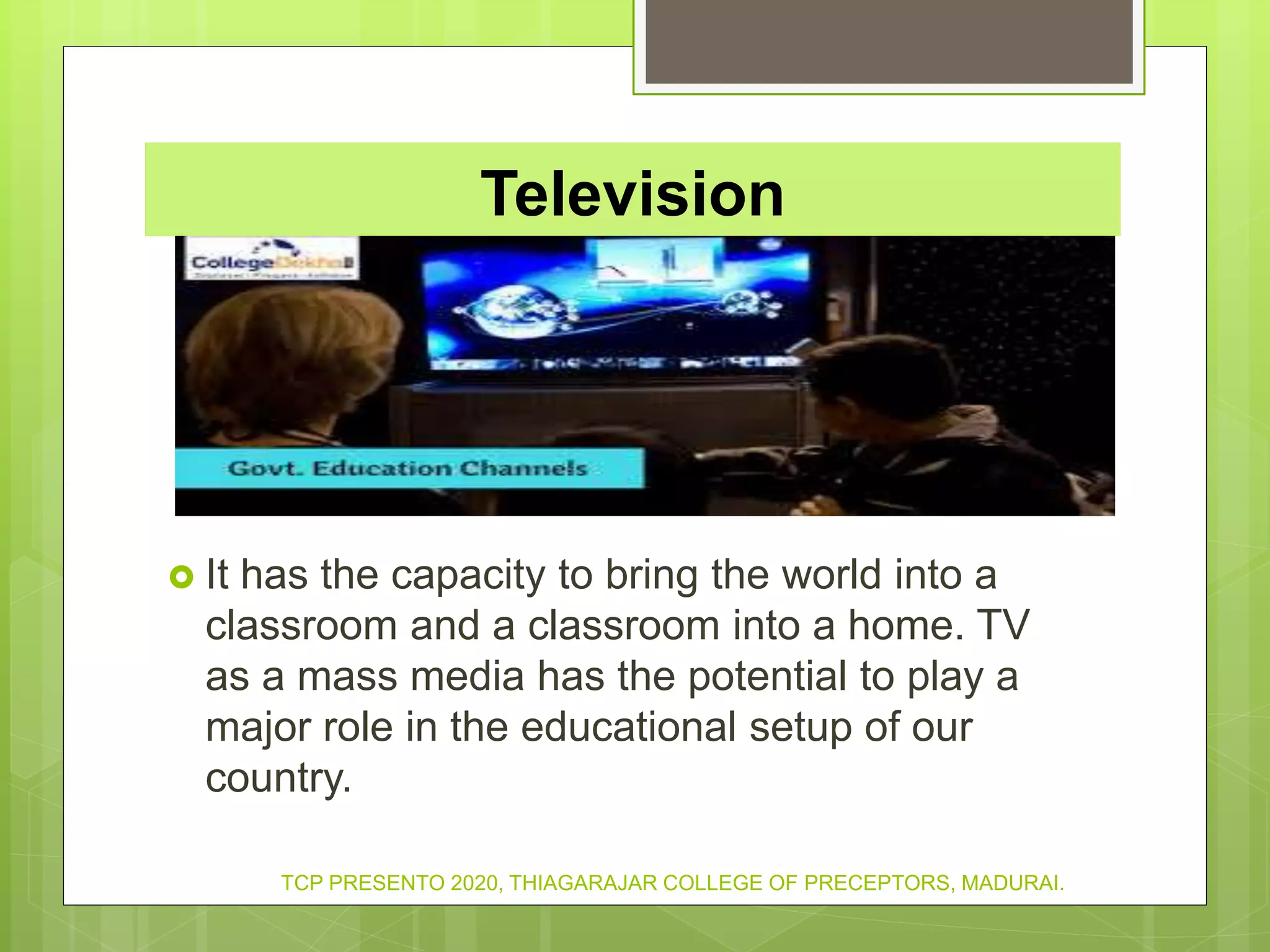 Television
 It has the capacity to bring the world into a
classroom and a classroom into a home. TV
as a mass media has the potential to play a
major role in the educational setup of our
country.
TCP PRESENTO 2020, THIAGARAJAR COLLEGE OF PRECEPTORS, MADURAI.
 