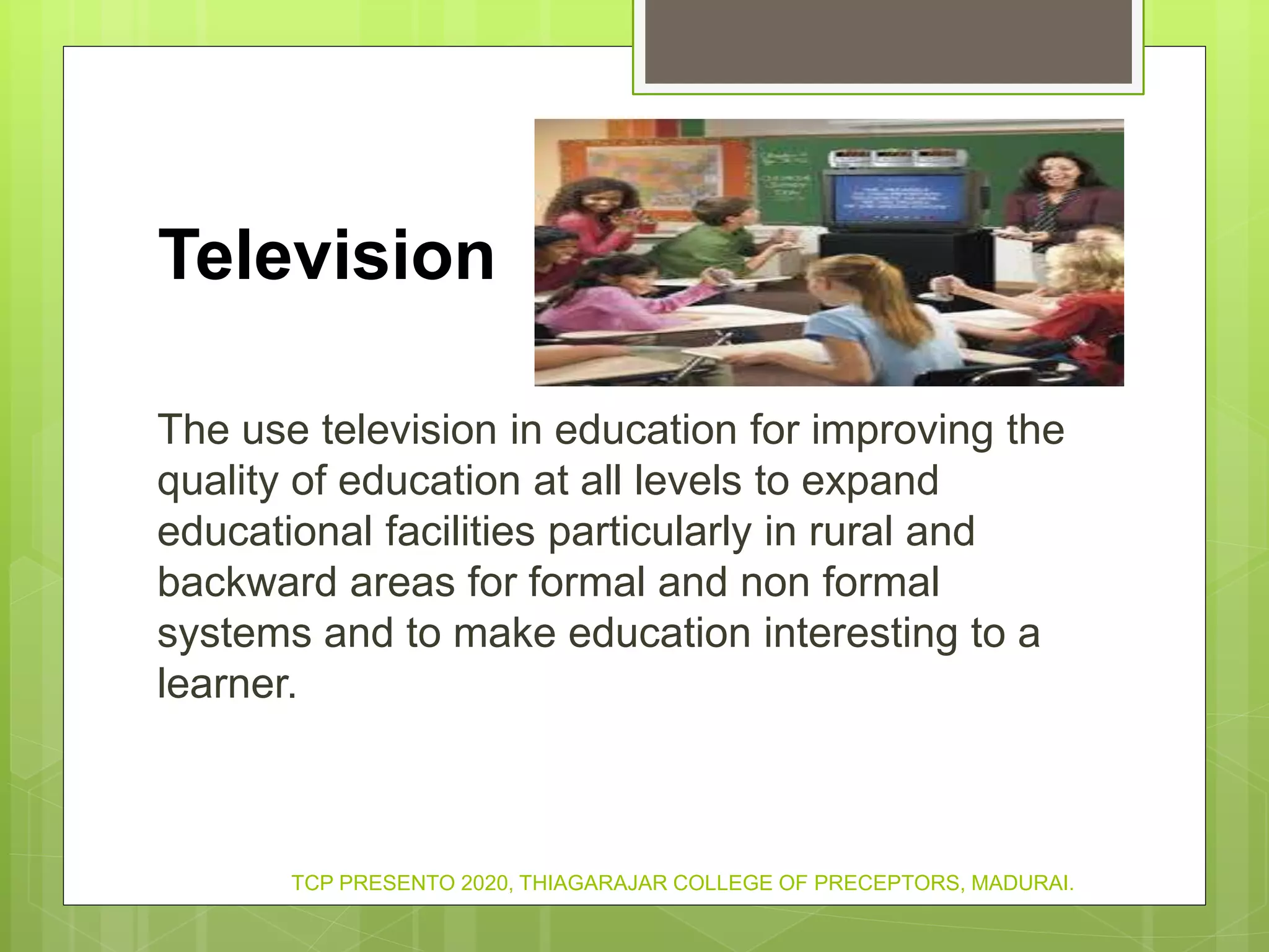 Television
The use television in education for improving the
quality of education at all levels to expand
educational facilities particularly in rural and
backward areas for formal and non formal
systems and to make education interesting to a
learner.
TCP PRESENTO 2020, THIAGARAJAR COLLEGE OF PRECEPTORS, MADURAI.
 
