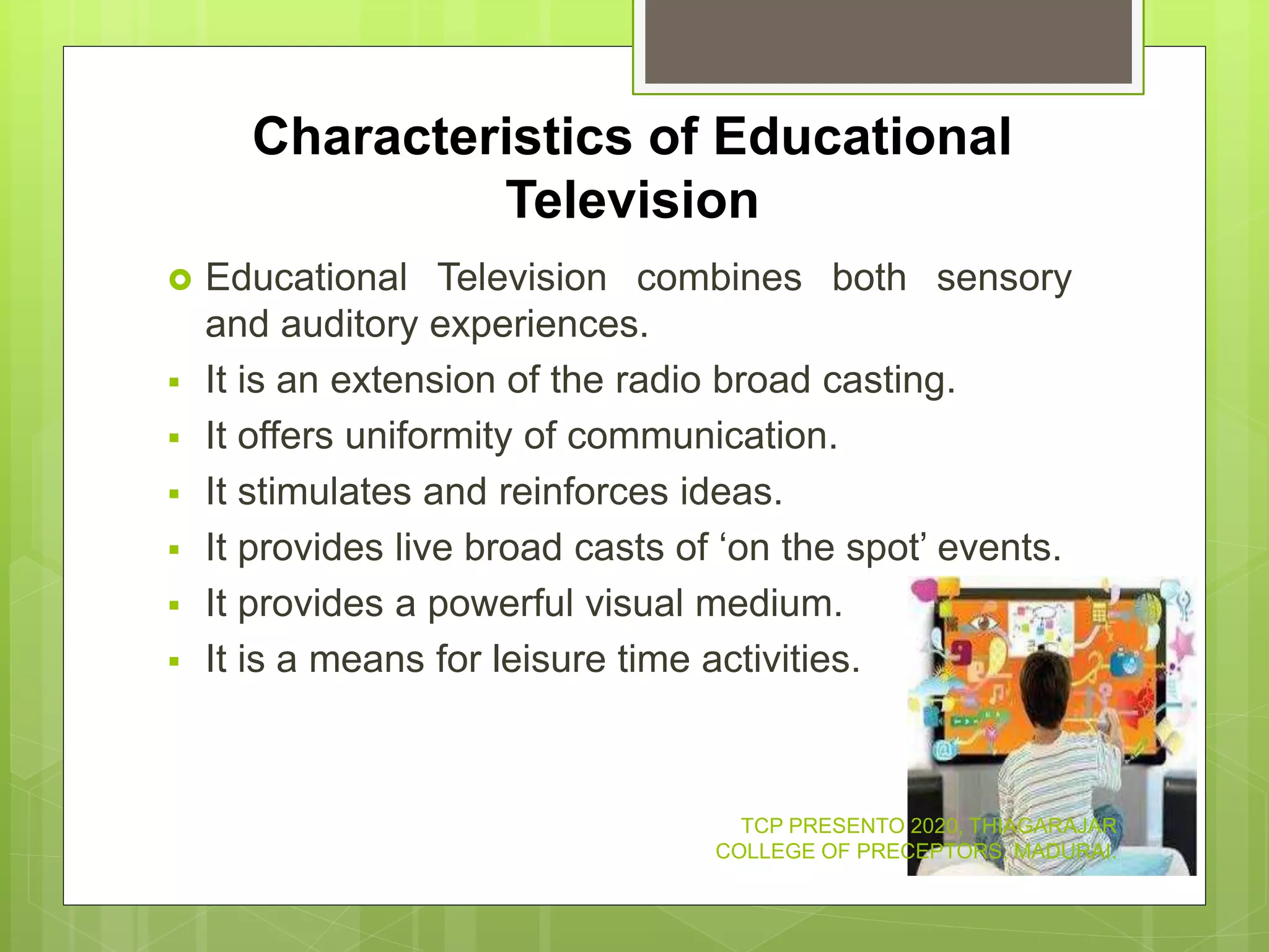 Characteristics of Educational
Television
 Educational Television combines both sensory
and auditory experiences.
 It is an extension of the radio broad casting.
 It offers uniformity of communication.
 It stimulates and reinforces ideas.
 It provides live broad casts of ‘on the spot’ events.
 It provides a powerful visual medium.
 It is a means for leisure time activities.
TCP PRESENTO 2020, THIAGARAJAR
COLLEGE OF PRECEPTORS, MADURAI.
 