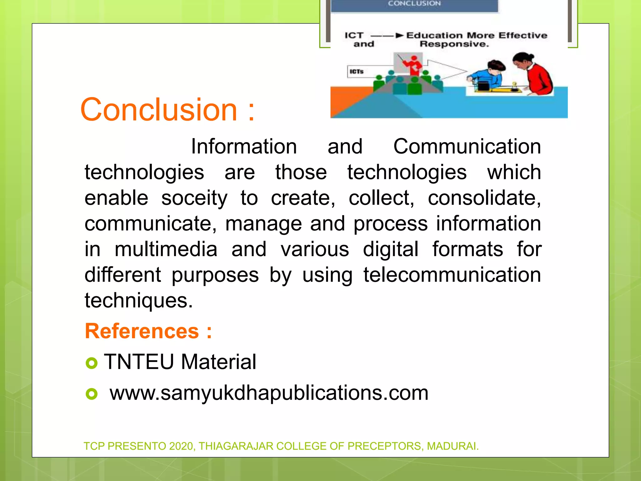 Conclusion :
Information and Communication
technologies are those technologies which
enable soceity to create, collect, consolidate,
communicate, manage and process information
in multimedia and various digital formats for
different purposes by using telecommunication
techniques.
References :
 TNTEU Material
 www.samyukdhapublications.com
TCP PRESENTO 2020, THIAGARAJAR COLLEGE OF PRECEPTORS, MADURAI.
 
