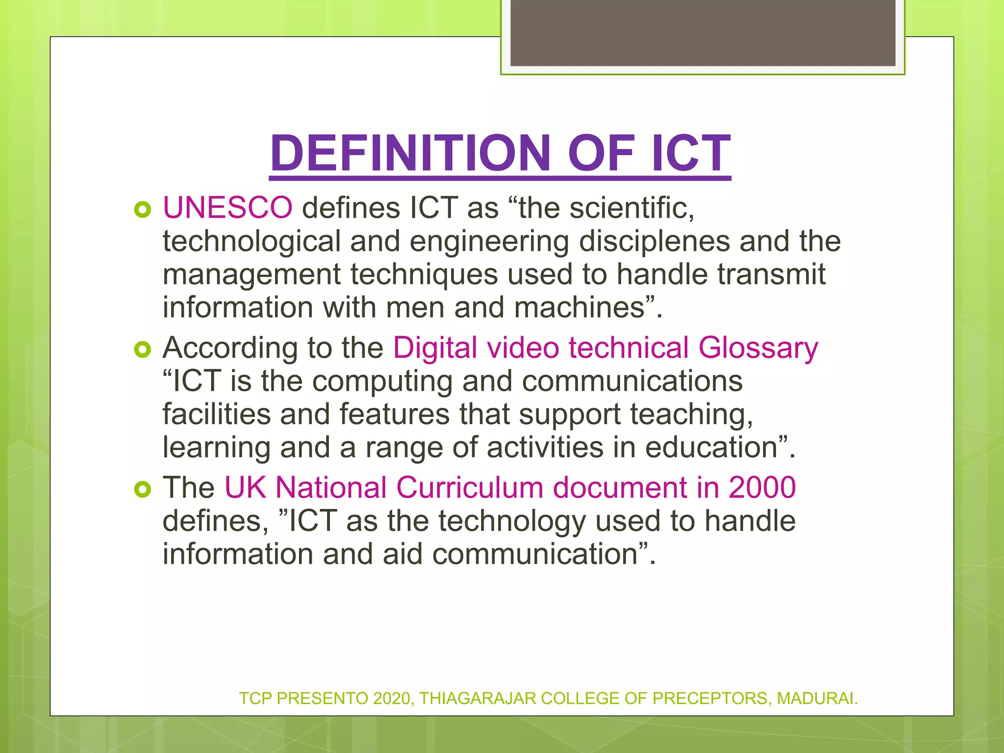 DEFINITION OF ICT
 UNESCO defines ICT as “the scientific,
technological and engineering disciplenes and the
management techniques used to handle transmit
information with men and machines”.
 According to the Digital video technical Glossary
“ICT is the computing and communications
facilities and features that support teaching,
learning and a range of activities in education”.
 The UK National Curriculum document in 2000
defines, ”ICT as the technology used to handle
information and aid communication”.
TCP PRESENTO 2020, THIAGARAJAR COLLEGE OF PRECEPTORS, MADURAI.
 