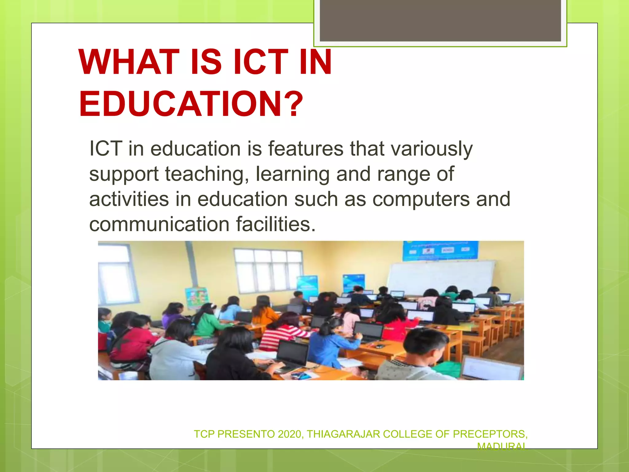 WHAT IS ICT IN
EDUCATION?
ICT in education is features that variously
support teaching, learning and range of
activities in education such as computers and
communication facilities.
TCP PRESENTO 2020, THIAGARAJAR COLLEGE OF PRECEPTORS,
MADURAI.
 