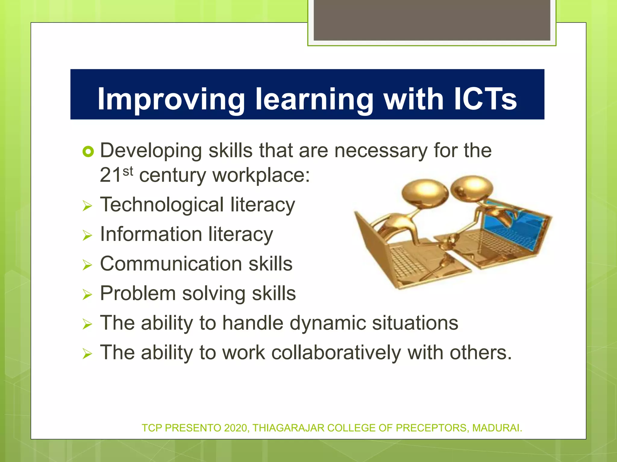 Developing skills that are necessary for the
21st century workplace:
 Technological literacy
 Information literacy
 Communication skills
 Problem solving skills
 The ability to handle dynamic situations
 The ability to work collaboratively with others.
Improving learning with ICTs
TCP PRESENTO 2020, THIAGARAJAR COLLEGE OF PRECEPTORS, MADURAI.
 