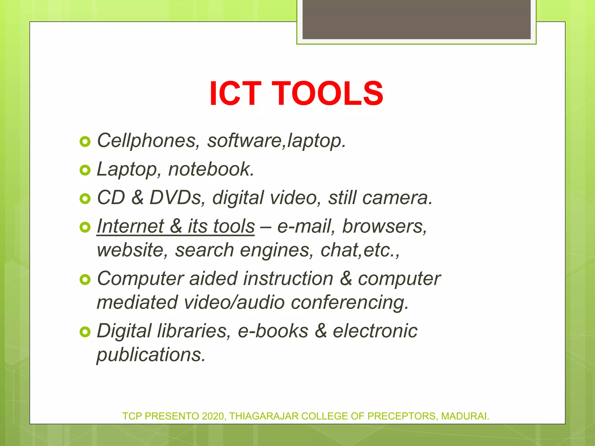 ICT TOOLS
 Cellphones, software,laptop.
 Laptop, notebook.
 CD & DVDs, digital video, still camera.
 Internet & its tools – e-mail, browsers,
website, search engines, chat,etc.,
 Computer aided instruction & computer
mediated video/audio conferencing.
 Digital libraries, e-books & electronic
publications.
TCP PRESENTO 2020, THIAGARAJAR COLLEGE OF PRECEPTORS, MADURAI.
 
