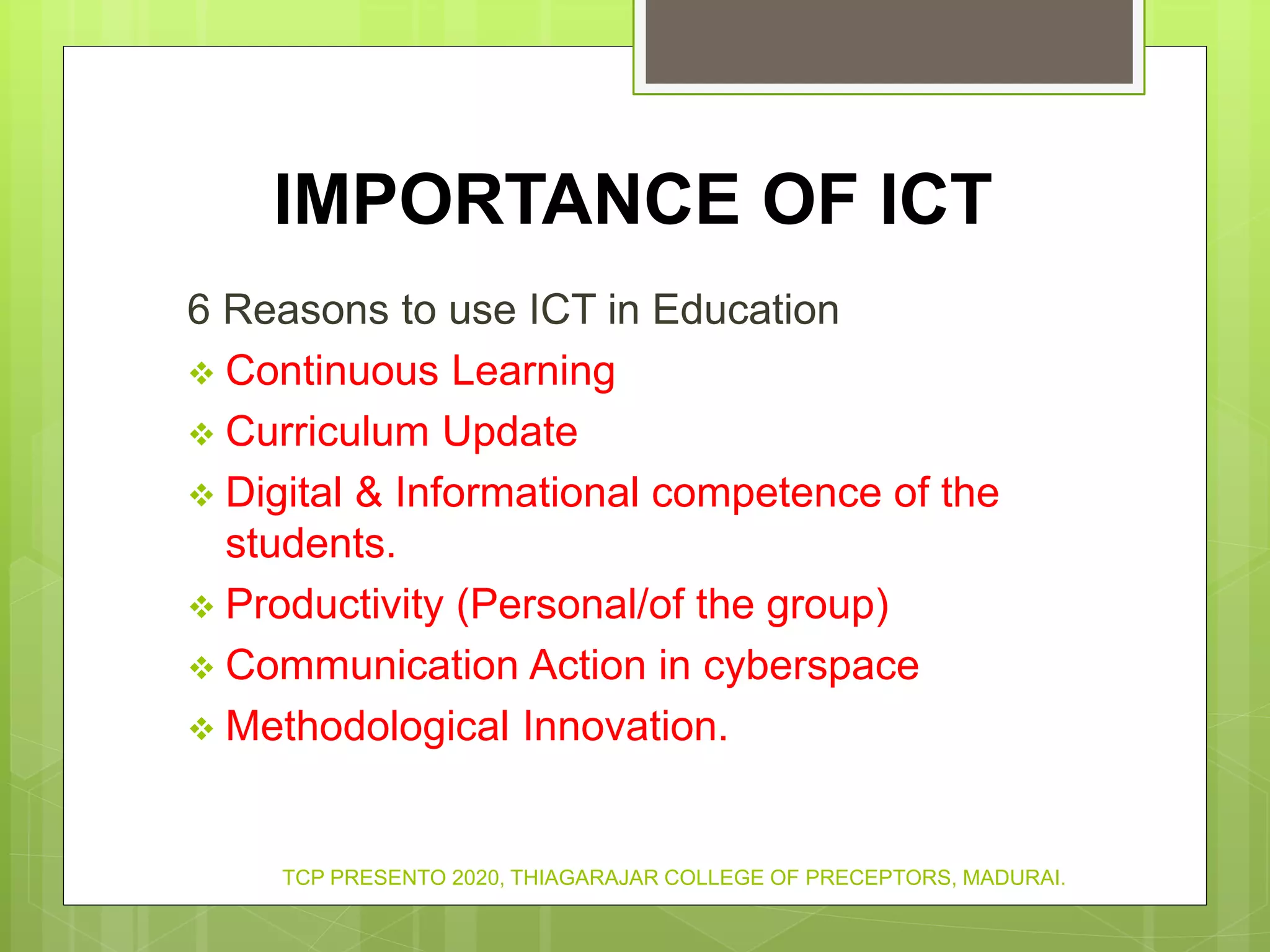 IMPORTANCE OF ICT
6 Reasons to use ICT in Education
 Continuous Learning
 Curriculum Update
 Digital & Informational competence of the
students.
 Productivity (Personal/of the group)
 Communication Action in cyberspace
 Methodological Innovation.
TCP PRESENTO 2020, THIAGARAJAR COLLEGE OF PRECEPTORS, MADURAI.
 