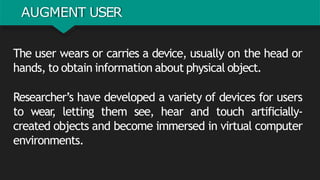 AUGMENT USER
The user wears or carries a device, usually on the head or
hands, to obtain information about physical object.
Researcher’s have developed a variety of devices for users
to wear
, letting them see, hear and touch artificially-
created objects and become immersed in virtual computer
environments.
 