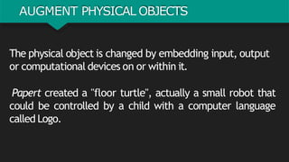 AUGMENT PHYSICAL OBJECTS
The physical object is changed by embedding input, output
or computational devices on or within it.
Papert created a "floor turtle", actually a small robot that
could be controlled by a child with a computer language
called Logo.
 