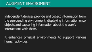 AUGMENT ENVIROMENT
Independent devices provide and collect information from
the surrounding environment, displaying information onto
objects and capturing information about the user's
interactions withthem.
It enhances physical environments to support various
human activities.
 