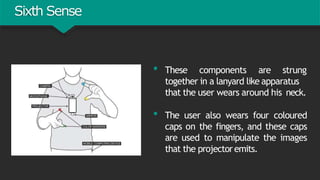 Sixth Sense
• These components are strung
together in a lanyard like apparatus
that the user wears around his neck.
• The user also wears four coloured
caps on the fingers, and these caps
are used to manipulate the images
that the projectoremits.
 