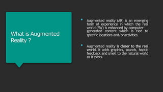 What is Augmented
Reality ?
• Augmented reality (AR) is an emerging
form of experience in which the real
world (RW) is enhanced by computer-
generated content which is tied to
specific locations and/oractivities.
• Augmented reality is closer to the real
world. It adds graphics, sounds, haptic
feedback and smell to the natural world
as itexists.
 