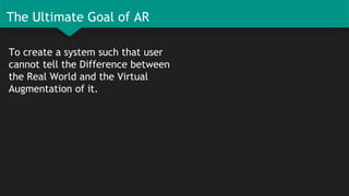 The Ultimate Goal of AR
To create a system such that user
cannot tell the Difference between
the Real World and the Virtual
Augmentation of it.
 
