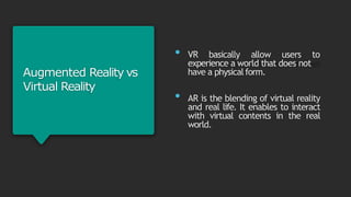 Augmented Reality vs
Virtual Reality
• VR basically allow users to
experience a world that does not
have a physicalform.
• AR is the blending of virtual reality
and real life. It enables to interact
with virtual contents in the real
world.
 