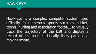 HAWK EYE
Hawk-Eye is a complex computer system used
officially in numerous sports such as cricket,
tennis, hurling and association football, to visually
track the trajectory of the ball and display a
record of its most statistically likely path as a
moving image.
 
