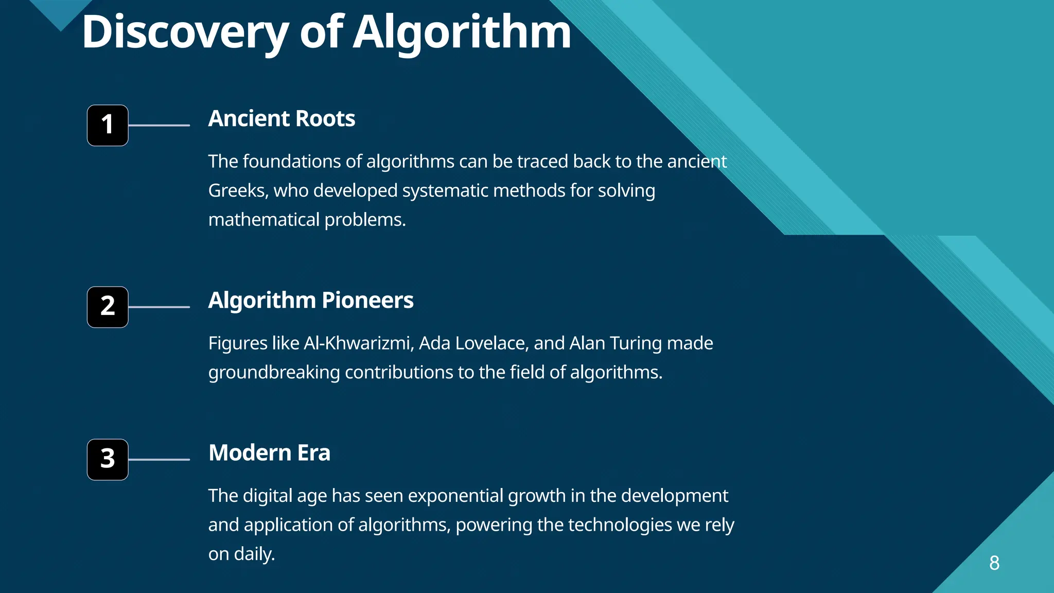 Click to edit Master title style 8 8 Discovery of Algorithm 1 Ancient Roots The foundations of algorithms can be traced back to the ancient Greeks, who developed systematic methods for solving mathematical problems. 2 Algorithm Pioneers Figures like Al-Khwarizmi, Ada Lovelace, and Alan Turing made groundbreaking contributions to the field of algorithms. 3 Modern Era The digital age has seen exponential growth in the development and application of algorithms, powering the technologies we rely on daily. 