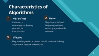 Click to edit Master title style
3
Characteristics of
Algorithms
1 Well-defined
Each step is
unambiguous, leaving
no room for
interpretation.
2 Finite
They have a defined
beginning and end,
ensuring a predictable
outcome.
3 Effective
They are designed to achieve a specific outcome, solving
the problem they are intended for.
3
 
