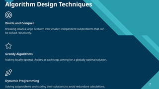 Click to edit Master title style
7
Algorithm Design Techniques
Divide and Conquer
Breaking down a large problem into smaller, independent subproblems that can
be solved recursively.
Greedy Algorithms
Making locally optimal choices at each step, aiming for a globally optimal solution.
Dynamic Programming
Solving subproblems and storing their solutions to avoid redundant calculations.
7
 