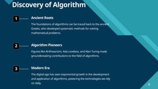 Click to edit Master title style
8
8
Discovery of Algorithm
1 Ancient Roots
The foundations of algorithms can be traced back to the ancient
Greeks, who developed systematic methods for solving
mathematical problems.
2 Algorithm Pioneers
Figures like Al-Khwarizmi, Ada Lovelace, and Alan Turing made
groundbreaking contributions to the field of algorithms.
3 Modern Era
The digital age has seen exponential growth in the development
and application of algorithms, powering the technologies we rely
on daily.
 