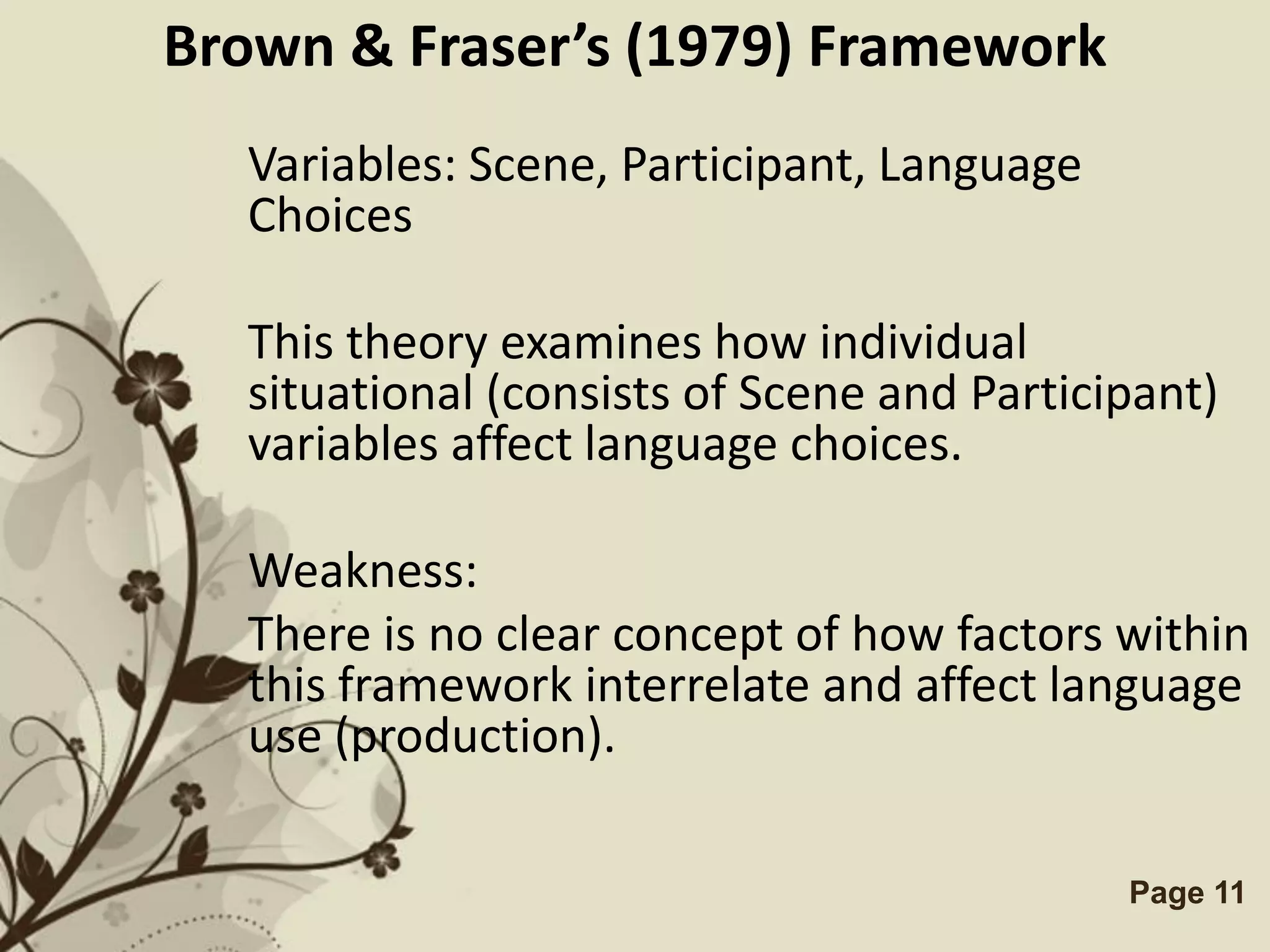 Brown & Fraser’s (1979) Framework
  Variables: Scene, Participant, Language
  Choices

  This theory examines how individual
  situational (consists of Scene and Participant)
  variables affect language choices.

  Weakness:
  There is no clear concept of how factors within
  this framework interrelate and affect language
  use (production).

             Free Powerpoint Templates      Page 11
 