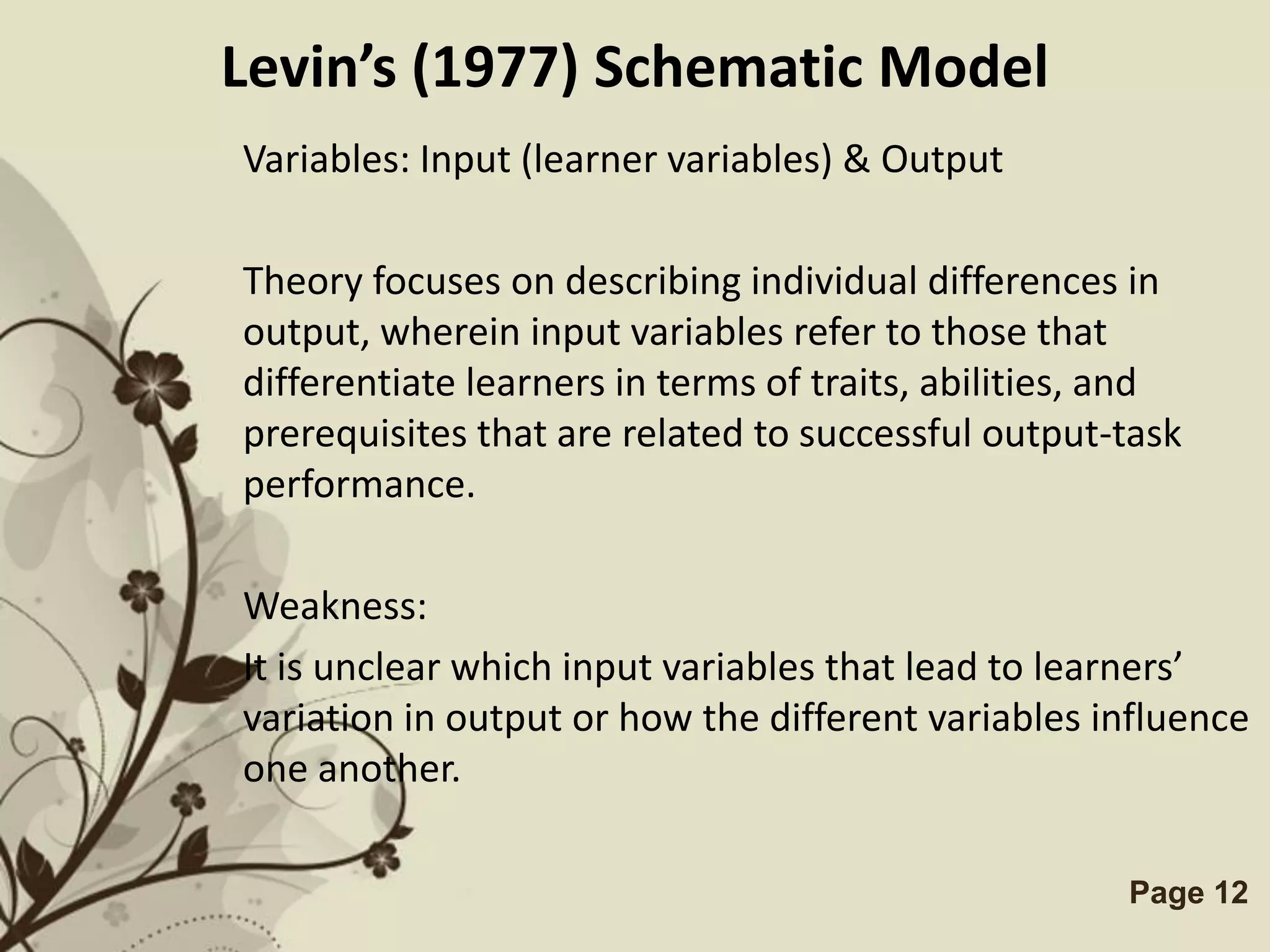 Levin’s (1977) Schematic Model
Variables: Input (learner variables) & Output

Theory focuses on describing individual differences in
output, wherein input variables refer to those that
differentiate learners in terms of traits, abilities, and
prerequisites that are related to successful output-task
performance.

Weakness:
It is unclear which input variables that lead to learners’
variation in output or how the different variables influence
one another.

              Free Powerpoint Templates              Page 12
 